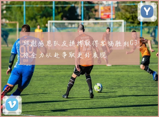 邱彪感恩队友拼搏取得客场胜利G3将全力以赴争取更好表现