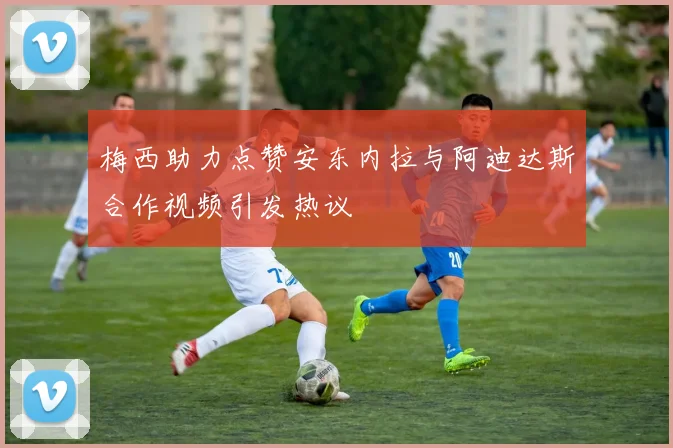 梅西助力点赞安东内拉与阿迪达斯合作视频引发热议