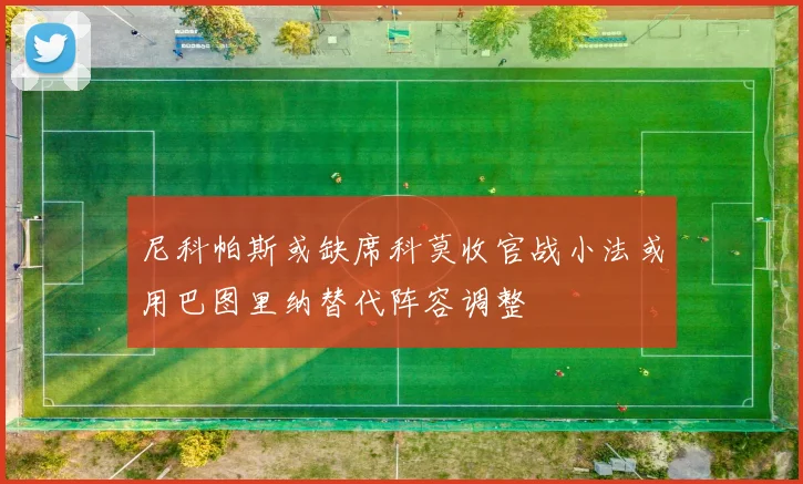 尼科帕斯或缺席科莫收官战小法或用巴图里纳替代阵容调整
