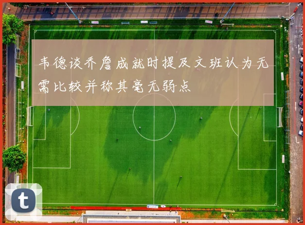 韦德谈乔詹成就时提及文班认为无需比较并称其毫无弱点