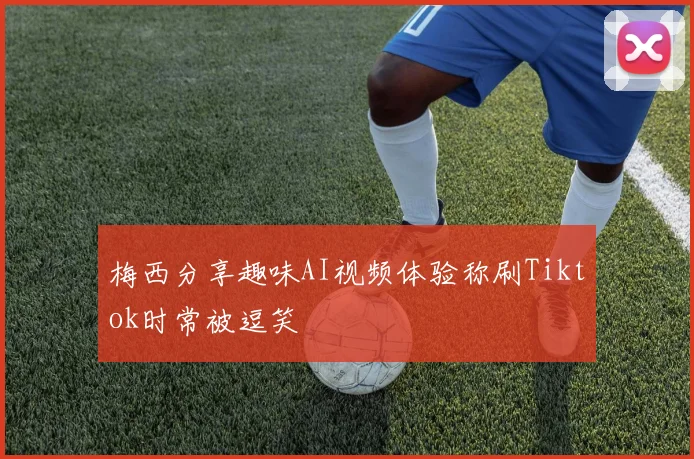 梅西分享趣味AI视频体验称刷Tiktok时常被逗笑